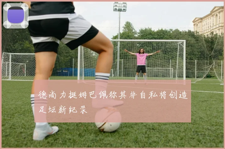德尚力挺姆巴佩称其非自私将创造足坛新纪录