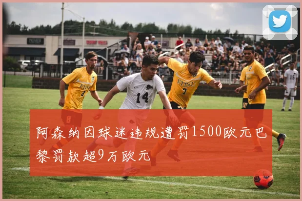 阿森纳因球迷违规遭罚1500欧元巴黎罚款超9万欧元