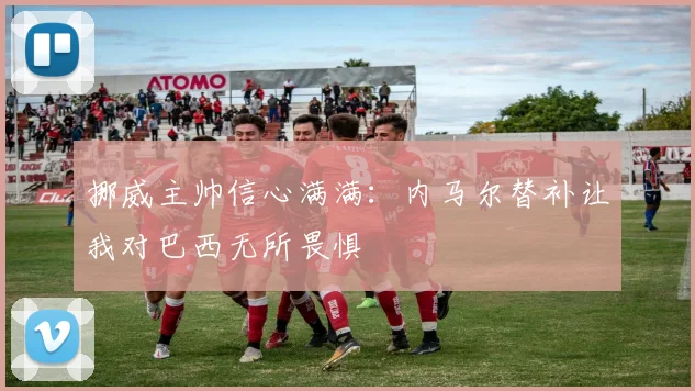 挪威主帅信心满满：内马尔替补让我对巴西无所畏惧