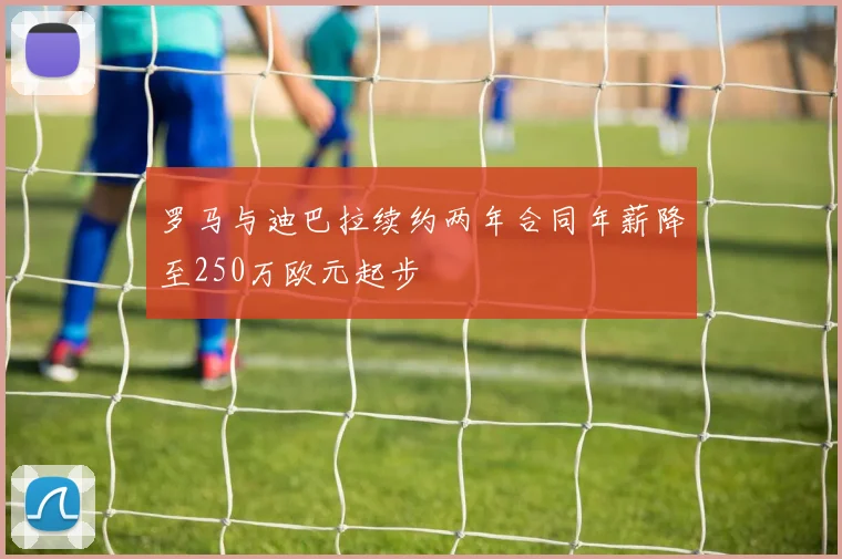罗马与迪巴拉续约两年合同年薪降至250万欧元起步