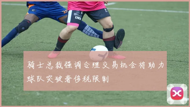 骑士总裁强调合理交易机会将助力球队突破奢侈税限制
