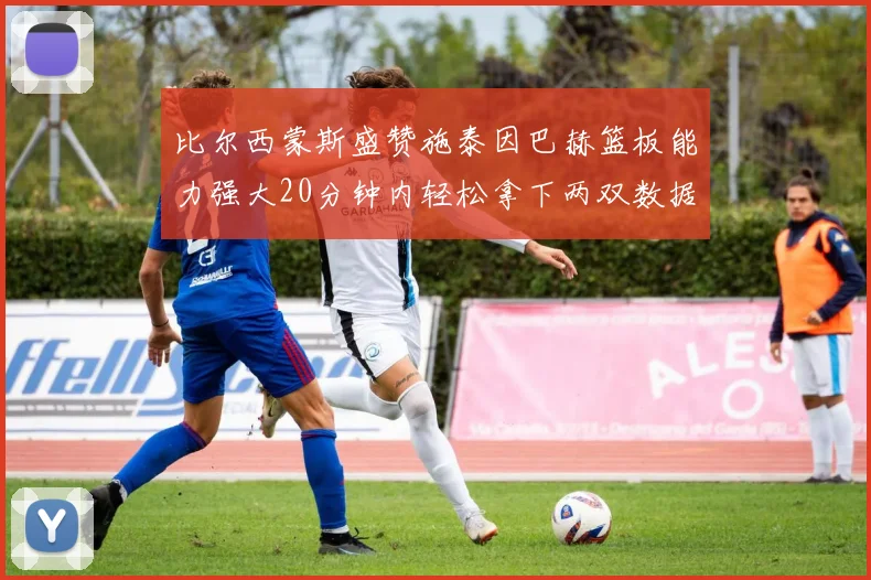 比尔西蒙斯盛赞施泰因巴赫篮板能力强大20分钟内轻松拿下两双数据