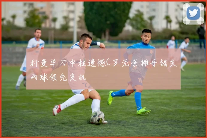科曼单刀中柱遗憾C罗无奈摊手错失两球领先良机
