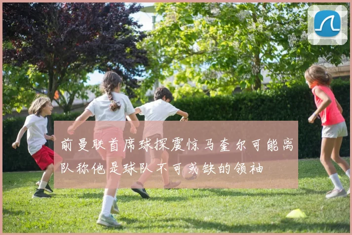 前曼联首席球探震惊马奎尔可能离队称他是球队不可或缺的领袖
