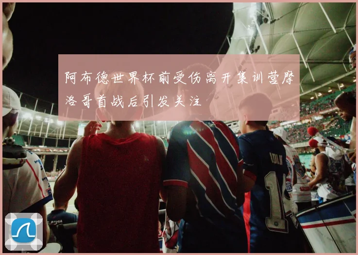 阿布德世界杯前受伤离开集训营摩洛哥首战后引发关注