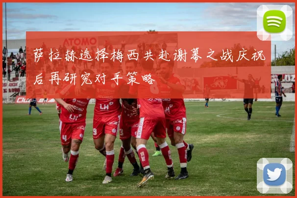 萨拉赫选择梅西共赴谢幕之战庆祝后再研究对手策略