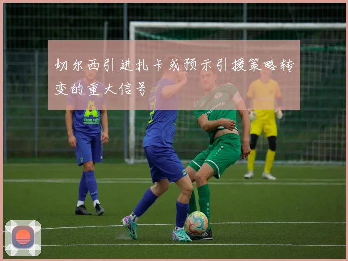 切尔西引进扎卡或预示引援策略转变的重大信号