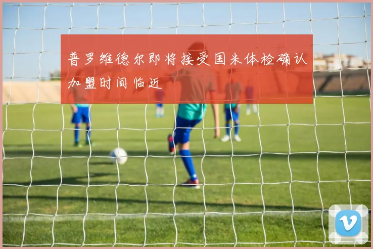 普罗维德尔即将接受国米体检确认加盟时间临近