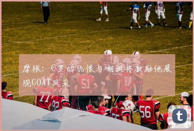 摩根:C罗的仇恨与嘲讽将激励他展现GOAT风采