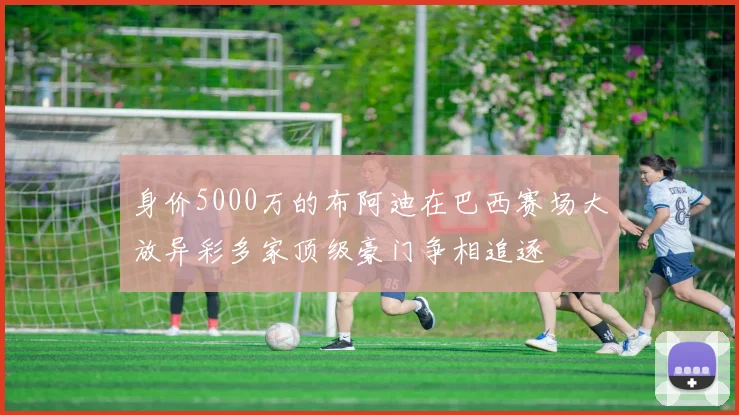 身价5000万的布阿迪在巴西赛场大放异彩多家顶级豪门争相追逐