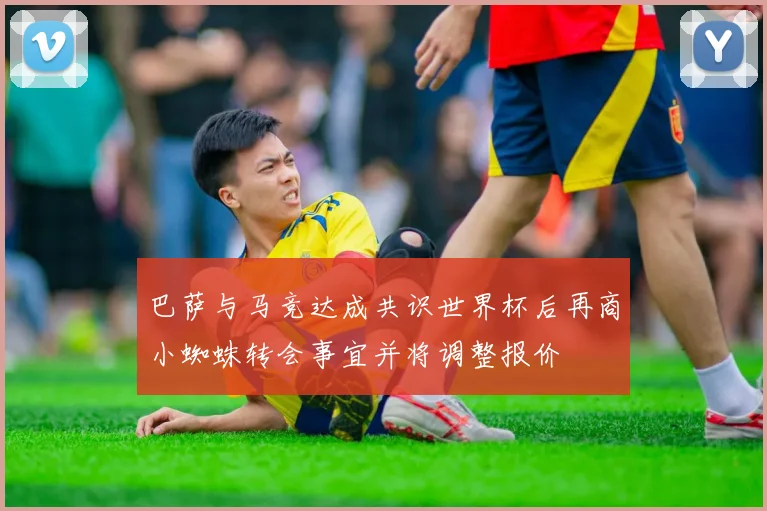 巴萨与马竞达成共识世界杯后再商小蜘蛛转会事宜并将调整报价