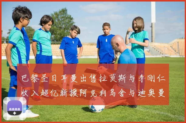 巴黎圣日耳曼出售拉莫斯与李刚仁收入超亿新援阿克利乌舍与迪奥曼德即将加盟