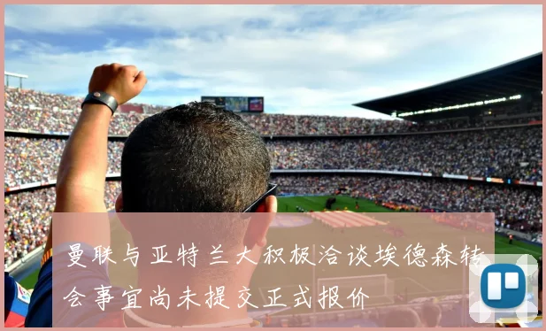 曼联与亚特兰大积极洽谈埃德森转会事宜尚未提交正式报价
