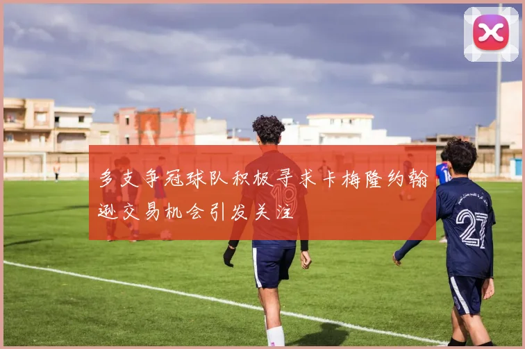 多支争冠球队积极寻求卡梅隆约翰逊交易机会引发关注
