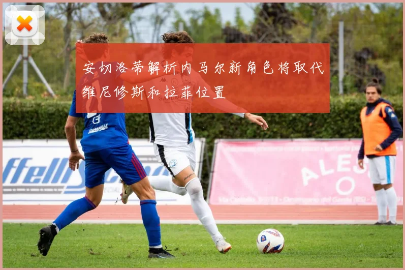 安切洛蒂解析内马尔新角色将取代维尼修斯和拉菲位置