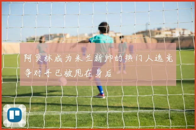 阿莫林成为米兰新帅的热门人选竞争对手已被甩在身后